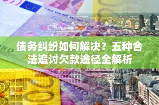 济南债务纠纷如何解决？五种合法追讨欠款途径全解析