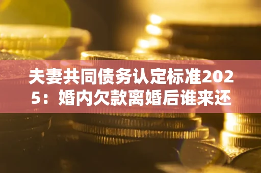 济南夫妻共同债务认定标准2025：婚内欠款离婚后谁来还？