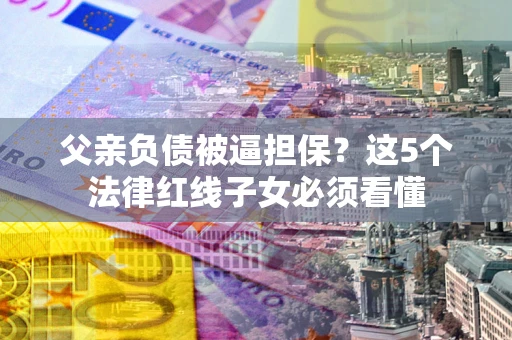 济南父亲负债被逼担保？这5个法律红线子女必须看懂