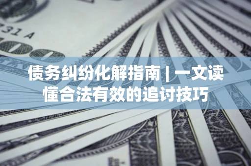 济南债务纠纷化解指南 | 一文读懂合法有效的追讨技巧