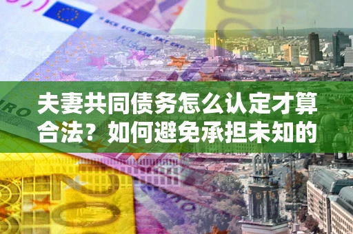 济南夫妻共同债务怎么认定才算合法？如何避免承担未知的债务风险？