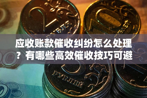 济南应收账款催收纠纷怎么处理？有哪些高效催收技巧可避免坏账？