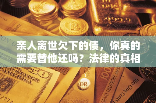 济南亲人离世欠下的债，你真的需要替他还吗？法律的真相或许与你想的不一样